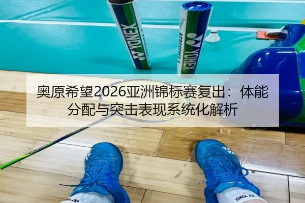 奥原希望2026亚洲锦标赛复出：体能分配与突击表现系统化解析